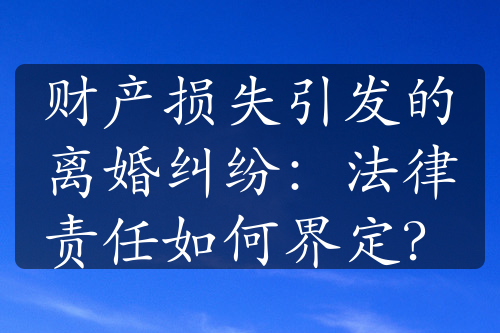 财产损失引发的离婚纠纷：法律责任如何界定？