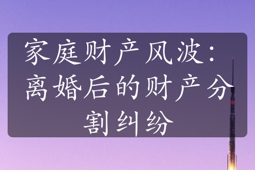 家庭财产风波：离婚后的财产分割纠纷