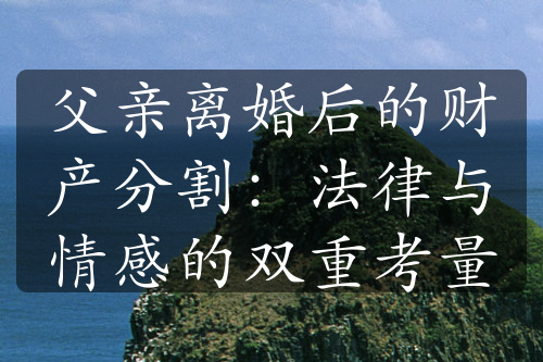 父亲离婚后的财产分割：法律与情感的双重考量