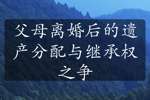 父母离婚后的遗产分配与继承权之争