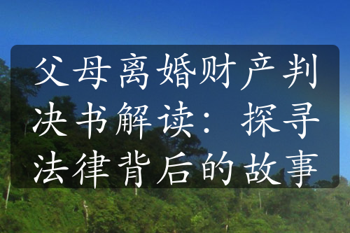 父母离婚财产判决书解读：探寻法律背后的故事