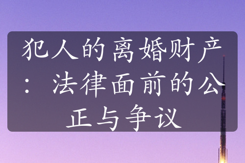 犯人的离婚财产：法律面前的公正与争议