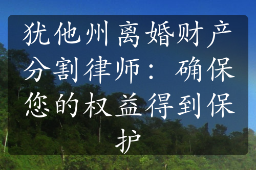 犹他州离婚财产分割律师：确保您的权益得到保护