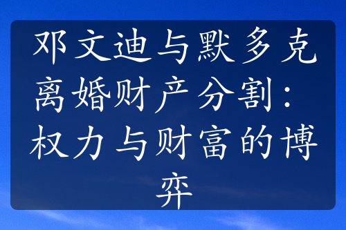 邓文迪与默多克离婚财产分割：权力与财富的博弈