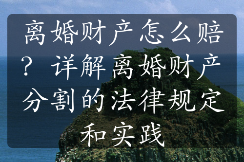 离婚财产怎么赔？详解离婚财产分割的法律规定和实践