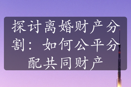 探讨离婚财产分割：如何公平分配共同财产