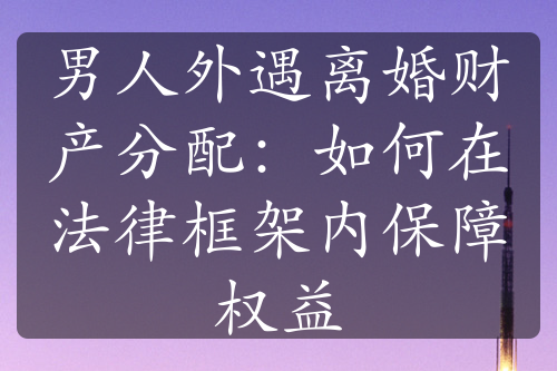 男人外遇离婚财产分配：如何在法律框架内保障权益