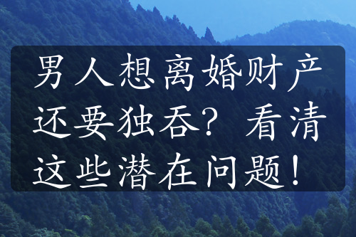 男人想离婚财产还要独吞？看清这些潜在问题！